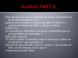 Otra útil técnica para la eliminación de las características
   de diseño deficientes es el
análisis de los modos y efectos de fallos (FMEA); o
   análisis de modos de fallos y efectos críticos
(FMECA)
La intención es identificar las áreas o ensambles que es
   más probable que den lugar a
fallos del conjunto.
El FMEA define la función como la tarea que realiza un
   componente --por ejemplo, la
función de una válvula es abrir y cerrar-- y los modos de
   fallo son las formas en las que el
componente puede fallar.
 
