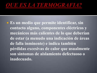    Es un medio que permite identificar, sin
    contacto alguno, componentes eléctricos y
    mecánicos más calientes de lo que deberían
    de estar (a menudo una indicación de áreas
    de falla inminente) e indica también
    pérdidas excesivas de calor que usualmente
    son síntomas de aislamiento defectuoso o
    inadecuado.
 