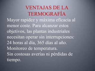 VENTAJAS DE LA
          TERMOGRAFÍA
Mayor rapidez y máxima eficacia al
menor coste. Para alcanzar estos
objetivos, las plantas industriales
necesitan operar sin interrupciones:
24 horas al día, 365 días al año.
Monitoreo de temperatura.
Sin costosas averías ni pérdidas de
tiempo.
 