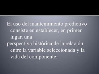 El uso del mantenimiento predictivo
 consiste en establecer, en primer
 lugar, una
perspectiva histórica de la relación
 entre la variable seleccionada y la
 vida del componente.
 
