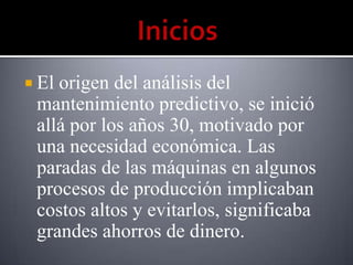 Elorigen del análisis del
 mantenimiento predictivo, se inició
 allá por los años 30, motivado por
 una necesidad económica. Las
 paradas de las máquinas en algunos
 procesos de producción implicaban
 costos altos y evitarlos, significaba
 grandes ahorros de dinero.
 