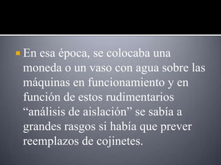  Enesa época, se colocaba una
 moneda o un vaso con agua sobre las
 máquinas en funcionamiento y en
 función de estos rudimentarios
 “análisis de aislación” se sabía a
 grandes rasgos si había que prever
 reemplazos de cojinetes.
 