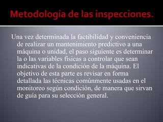 Una vez determinada la factibilidad y conveniencia
 de realizar un mantenimiento predictivo a una
 máquina o unidad, el paso siguiente es determinar
 la o las variables físicas a controlar que sean
 indicativas de la condición de la máquina. El
 objetivo de esta parte es revisar en forma
 detallada las técnicas comúnmente usadas en el
 monitoreo según condición, de manera que sirvan
 de guía para su selección general.
 