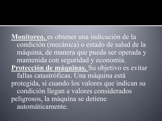 Monitoreo. es obtener una indicación de la
  condición (mecánica) o estado de salud de la
  máquina, de manera que pueda ser operada y
  mantenida con seguridad y economía.
Protección de máquinas. Su objetivo es evitar
  fallas catastróficas. Una máquina está
protegida, si cuando los valores que indican su
  condición llegan a valores considerados
peligrosos, la máquina se detiene
  automáticamente.
 