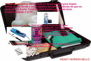 Alcohol isopropílico: Es utilizado en forma general para limpiar
placas ya que tiende a secar rápido y no mancha además de que no
tiene un olor fuerte. También quita marcas que pueda tener
nuestras tarjetas o la PC.




     Pulsera antiestática: Esta se utiliza al momento de hacer
                            limpieza a nuestra PC, con ella evitamos
                            la estatica y posibles cortos circuitos
                             hacía nuestra PC. Se coloca en la muñeca
                            y se aterriza así para comenzar con
                            nuestra limpieza.

      Trapo blanco: Este trapo se utiliza para la limpieza de la
                     PC ya sea interna o externa.




                                                       WENDY HERRERA BELLO
 