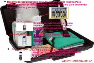  Desarmadores: Se utilizan para desarmar y armar nuestra PC al
  momento de hacer mantenimiento interno, así como para desmontar
  tarjetas madres y volver a montar.




    Limpiador de pantallas:
                               Se utiliza para dar limpieza a nuestro
                               monitor después o antes de hacer el
                               mantenimiento de nuestra PC.

       Limpiador de circuitos: Es utilizado para limpieza de cables
                                internos de la PC para que estos no sean
                                dañados.


                            Esta herramienta es utilizada para dar limpieza
        Aire comprimido    interna a la PC, para despojarla del polvo,
                            también es utilizada en la limpieza de la fuente
                            de poder, el monitor, teclado, mouse y en
                            otras partes de nuestra PC.
                                                          WENDY HERRERA BELLO
 