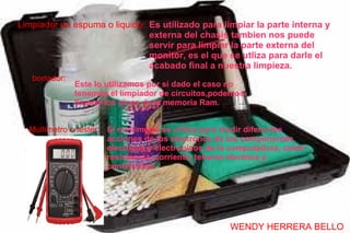 Limpiador en espuma o liquido: Es utilizado para limpiar la parte interna y
                               externa del chasis tambien nos puede
                               servir para limpiar la parte externa del
                               monitor, es el que se utliza para darle el
                               acabado final a nuestra limpieza.
   borrador:
               Este lo utilizamos por si dado el caso no
               tenemos el limpiador de circuitos,podemos
               limpiar los pines de la memoria Ram.


  Multimetro o tester: El multimetro se utiliza para medir diferentes
                       acciones de los electrones de los componentes
                       electricos y electronicos de la computadora, como
                       resistencia, corriente, tension electrica y
                       continuidad.




                                                     WENDY HERRERA BELLO
 