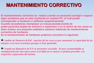 MANTENIMIENTO CORRECTIVO
El mantenimiento correctivo se realiza cuando es necesario corregir o reparar
algun problema que se este sucitando en nuestra PC, el cual puede
corresponder a hardware o software respectivamente.
Cuando necesitemos reemplazar un mouse,teclado,fuente de
poder,parlantes,tarjeta de memoria o expansion o en el ultimo de los casos se
deba realizar una pequeña soldadura estamos hablando de mantenimiento
correctivo de hardware.
En el mantenimiento de hardware podemos encontrar lo siguiente:

Cambio de Memoria RAM - muchas de las veces es por aumentar la capacidad de las
mismas o en raras ocaciones porque se han quemado.

Cuando un dispositvo de E/S se encuentre averiado - lo mas recomendable es
reemplazarlo por uno nuevo pero si el daño no es mayor se podria proceder a la
respectiva reparacion del mismo.
 