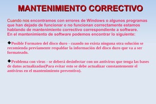 MANTENIMIENTO CORRECTIVO
Cuando nos encontramos con errores de Windows o algunos programas
que han dejado de funcionar o no funcionan correctamente estamos
hablando de mantenimiento correctivo correspondiente a software.
En el mantenimiento de software podemos encontrar lo siguiente:

Posible Formateo del disco duro - cuando no exista ninguna otra solución se
recomienda previamente respaldar la información del disco duro que va a ser
formateado.

Problema con virus - se deberá desinfectar con un antivirus que tenga las bases
de datos actualizadas(Para evitar esto se debe actualizar constantemente el
antivirus en el mantenimiento preventivo).
 