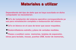 Materiales a utilizar

Dependiendo del tipo de daño que se haya suscitado en dicho
computador se necesitarían:

Cd’s de instalación del sistema operativo correspondiente ya
sea para reinstalación completa o restauración del mismo.

Cd’s en blanco en el caso de tener que sacar respaldos.

Destornilladores estrella y plano de variadas medidas.
Piezas a sustituir como memorias, tarjetas de expansión,
letras para teclado, mouse, puertos USB, lector de memorias .
 