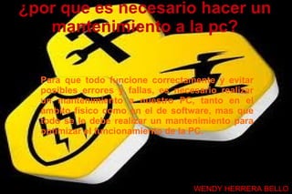 ¿por que es necesario hacer un
   mantenimiento a la pc?


  Para que todo funcione correctamente y evitar
  posibles errores y fallas, es necesario realizar
  un mantenimiento a nuestro PC, tanto en el
  ámbito físico como en el de software, mas que
  todo se le debe realizar un mantenimiento para
  optimizar el funcionamiento de la PC.




                                    WENDY HERRERA BELLO
 