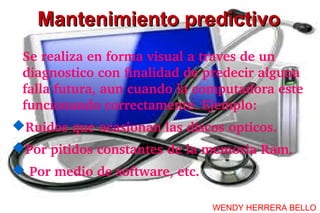 Mantenimiento predictivo
 Se realiza en forma visual a traves de un 
 diagnostico con finalidad de predecir alguna 
 falla futura, aun cuando la computadora este 
 funcionando correctamente. Ejemplo:
Ruidos que ocasionan las discos opticos. 
Por pitidos constantes de la memoria Ram.
 Por medio de software, etc.

                                WENDY HERRERA BELLO
 