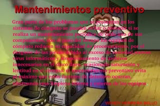 Mantenimientos preventivo
   Gran parte de los problemas que se presentan en los 
  sistemas de cómputo se pueden evitar o prevenir si se 
  realiza un mantenimiento periódico de cada uno de sus 
  componentes, con el paso del tiempo los equipos de 
  cómputo reducen su capacidad de procesamiento, por el 
  desgaste de las piezas debido al exceso de suciedad,nuevos 
  virus informáticos y almacenamiento de archivos 
  innecesarios en el disco duro, ocasionado saturación y 
  lentitud en el sistema. el mantenimiento preventivo evita 
  al máximo que estos factores de deterioro ocurran, 
  efectuando una limpieza interna y externa de los equipos.


                                         WENDY HERRERA BELLO
 