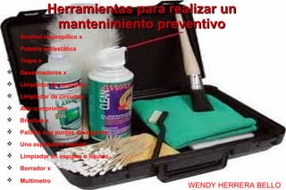 Herramientas para realizar un
               mantenimiento preventivo
   Alcohol isopropílico x
   Pulsera antiestática
   Trapo x
   Desarmadores x
   Limpiador de pantallas
   Limpiador de circuitos
   Aire comprimido
   Brochas x
   Palillos con puntas de algodón
   Una aspiradora manual
   Limpiador en espuma o liquido
   Borrador x
   Multimetro
                                     WENDY HERRERA BELLO
 