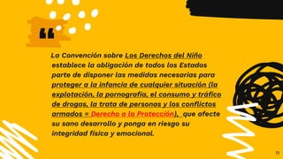 “La Convención sobre Los Derechos del Niño
establece la obligación de todos los Estados
parte de disponer las medidas necesarias para
proteger a la infancia de cualquier situación (la
explotación, la pornografía, el consumo y tráfico
de drogas, la trata de personas y los conflictos
armados = Derecho a la Protección), que afecte
su sano desarrollo y ponga en riesgo su
integridad física y emocional.
11
 