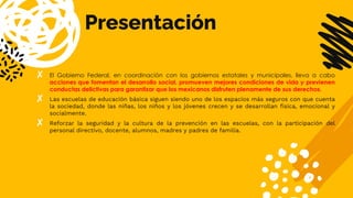 Presentación
✘ El Gobierno Federal, en coordinación con los gobiernos estatales y municipales, lleva a cabo
acciones que fomentan el desarrollo social, promueven mejores condiciones de vida y previenen
conductas delictivas para garantizar que los mexicanos disfruten plenamente de sus derechos.
✘ Las escuelas de educación básica siguen siendo uno de los espacios más seguros con que cuenta
la sociedad, donde las niñas, los niños y los jóvenes crecen y se desarrollan física, emocional y
socialmente.
✘ Reforzar la seguridad y la cultura de la prevención en las escuelas, con la participación del
personal directivo, docente, alumnos, madres y padres de familia.
 