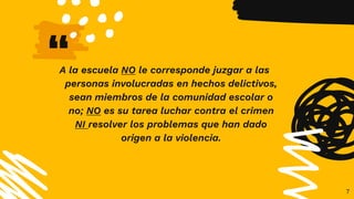 “
A la escuela NO le corresponde juzgar a las
personas involucradas en hechos delictivos,
sean miembros de la comunidad escolar o
no; NO es su tarea luchar contra el crimen
NI resolver los problemas que han dado
origen a la violencia.
7
 