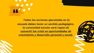 “ Todas las acciones ejecutadas en la
escuela deben tener un sentido pedagógico,
la comunidad escolar será capaz de
convertir las crisis en oportunidades de
crecimiento y desarrollo personal y social.
8
 