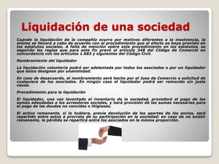 Liquidación de una sociedad
Cuando la liquidación de la compañía ocurra por motivos diferentes a la insolvencia, la
misma se llevará a cabo de acuerdo con el procedimiento que al efecto se haya previsto en
los estatutos sociales. A falta de mención sobre este procedimiento en los estatutos, se
seguirán las reglas que para este fin prevé el artículo 348 del Código de Comercio en
concordancia con los artículos 1.683 y siguientes del Código Civil.
Nombramiento del liquidador
La liquidación voluntaria podrá ser adelantada por todos los asociados o por un liquidador
que estos designen por unanimidad.
En caso de desacuerdo, el nombramiento será hecho por el Juez de Comercio a solicitud de
cualquiera de los asociados. En ningún caso el liquidador podrá ser removido sin justa
causa.
Procedimiento para la liquidación
El liquidador, una vez levantado el inventario de la sociedad, procederá al pago de las
sumas adeudadas a los acreedores sociales, y hará provisión de las sumas necesarias para
el pago de las deudas no vencidas o litigiosas.
El activo remanente, si lo hubiere, previa devolución de los aportes de los socios, será
repartido entre estos a prorrata de su participación en la sociedad; en caso de no existir
remanente, la pérdida se repartirá entre los asociados en la misma proporción.
 