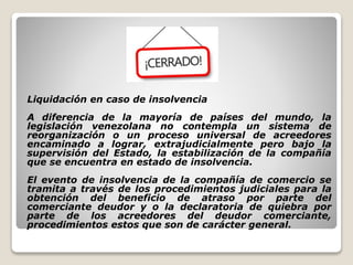 Liquidación en caso de insolvencia
A diferencia de la mayoría de países del mundo, la
legislación venezolana no contempla un sistema de
reorganización o un proceso universal de acreedores
encaminado a lograr, extrajudicialmente pero bajo la
supervisión del Estado, la estabilización de la compañía
que se encuentra en estado de insolvencia.
El evento de insolvencia de la compañía de comercio se
tramita a través de los procedimientos judiciales para la
obtención del beneficio de atraso por parte del
comerciante deudor y o la declaratoria de quiebra por
parte de los acreedores del deudor comerciante,
procedimientos estos que son de carácter general.
 