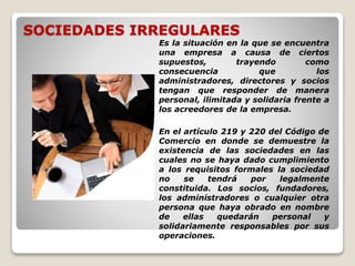 SOCIEDADES IRREGULARES
Es la situación en la que se encuentra
una empresa a causa de ciertos
supuestos, trayendo como
consecuencia que los
administradores, directores y socios
tengan que responder de manera
personal, ilimitada y solidaria frente a
los acreedores de la empresa.
En el artículo 219 y 220 del Código de
Comercio en donde se demuestre la
existencia de las sociedades en las
cuales no se haya dado cumplimiento
a los requisitos formales la sociedad
no se tendrá por legalmente
constituida. Los socios, fundadores,
los administradores o cualquier otra
persona que haya obrado en nombre
de ellas quedarán personal y
solidariamente responsables por sus
operaciones.
 