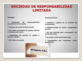SOCIEDAD DE RESPONSABILIDAD
LIMITADA
Ventajas:
º Limitación de responsabilidad
económica de los socios.
º Libertad de denominación social.
º No existe porcentaje de capital mínimo
ni máximo por socio.
º Posibilidad de aportar el capital e
bienes o dinero.
º Sin limite de socios.
Inconvenientes:
º Lentitud y gastos en el proceso de
constitución.
º Obligatoriedad de llevar contabilidad
formal.
º No hay libertad para retransmitir las
participaciones.
º No puede emitir participaciones
º Complejidad del impuestos sobre
sociedades.
 