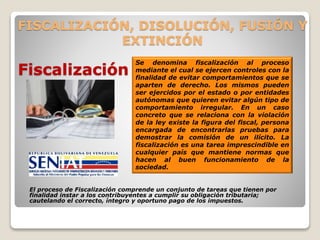 FISCALIZACIÓN, DISOLUCIÓN, FUSIÓN Y
EXTINCIÓN
El proceso de Fiscalización comprende un conjunto de tareas que tienen por
finalidad instar a los contribuyentes a cumplir su obligación tributaria;
cautelando el correcto, íntegro y oportuno pago de los impuestos.
Fiscalización
Se denomina fiscalización al proceso
mediante el cual se ejercen controles con la
finalidad de evitar comportamientos que se
aparten de derecho. Los mismos pueden
ser ejercidos por el estado o por entidades
autónomas que quieren evitar algún tipo de
comportamiento irregular. En un caso
concreto que se relaciona con la violación
de la ley existe la figura del fiscal, persona
encargada de encontrarlas pruebas para
demostrar la comisión de un ilícito. La
fiscalización es una tarea imprescindible en
cualquier país que mantiene normas que
hacen al buen funcionamiento de la
sociedad.
 