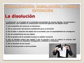 FISCALIZACIÓN, DISOLUCIÓN, FUSIÓN Y
EXTINCIÓN
La disolución
La disolución es el estado de la sociedad proveniente de causas legales, contractuales o
estatutarias, que impiden la continuación normal del ejercicio del objeto social.
1. Las compañías de comercio se disuelven:
2. Por la expiración del término establecido para su duración.
3. Por la falta o cesación del objeto de la sociedad o por la imposibilidad de conseguirlo.
4. Por el cumplimiento de ese objeto.
5. Por la quiebra de la sociedad aunque se celebre convenio.
6. Por la pérdida entera del capital o por la parcial a que se refiere el artículo 264
cuando los socios no resuelven reintegrarlo o limitarlo al existente.
7. Por la decisión de los socios.
8. Por la incorporación a otra sociedad
 