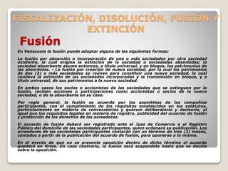 FISCALIZACIÓN, DISOLUCIÓN, FUSIÓN Y
EXTINCIÓN
Fusión
En Venezuela la fusión puede adoptar alguna de las siguientes formas:
La fusión por absorción o incorporación de una o más sociedades por otra sociedad
existente, la cual origina la extinción de la sociedad o sociedades absorbidas; la
sociedad absorbente asume entonces, a título universal, y en bloque, los patrimonios de
las absorbidas. - La fusión por creación de nueva sociedad, por la cual los patrimonios
de dos (2) o más sociedades se reúnen para constituir una nueva sociedad, lo cual
conlleva la extinción de las sociedades incorporadas y la transmisión en bloque, y a
título universal, de sus patrimonios a la nueva sociedad.
En ambos casos los socios o accionistas de las sociedades que se extinguen por la
fusión, reciben acciones o participaciones como accionistas o socios de la nueva
sociedad, o de la absorbente en su caso.
Por regla general, la fusión se acuerda por las asambleas de las compañías
participantes, con el cumplimiento de los requisitos establecidos en los estatutos,
particularmente en materia de convocatorias y quórum deliberatorio y decisorio, al
igual que los requisitos legales en materia de registro, publicidad del acuerdo de fusión
y protección de los derechos de los acreedores.
El acuerdo de fusión deberá ser registrado ante el Juez de Comercio o el Registro
Público del domicilio de las sociedades participantes, quien ordenará su publicación. Los
acreedores de las sociedades participantes contarán con un término de tres (3) meses,
contados a partir de la publicación del acuerdo de fusión, para oponerse a la misma.
En el evento de que no se presente oposición dentro de dicho término el acuerdo
quedará en firme. En caso contrario, la fusión será suspendida hasta que se decida
sobre la oposición.
 
