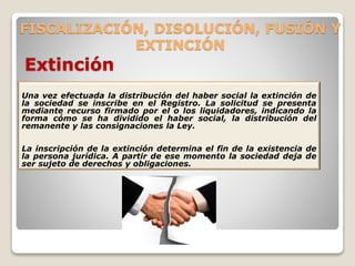 FISCALIZACIÓN, DISOLUCIÓN, FUSIÓN Y
EXTINCIÓN
Extinción
Una vez efectuada la distribución del haber social la extinción de
la sociedad se inscribe en el Registro. La solicitud se presenta
mediante recurso firmado por el o los liquidadores, indicando la
forma cómo se ha dividido el haber social, la distribución del
remanente y las consignaciones la Ley.
La inscripción de la extinción determina el fin de la existencia de
la persona jurídica. A partir de ese momento la sociedad deja de
ser sujeto de derechos y obligaciones.
 