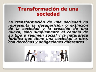 Transformación de una
sociedad
La transformación de una sociedad no
representa la desaparición o extinción
de la sociedad y la creación de una
nueva, sino simplemente el cambio de
su tipo o régimen social y la naturaleza
jurídica que tiene una sociedad u otra,
con derechos y obligaciones diferentes
 