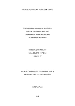 PREPARACIÓN FÍSICA Y TRABAJO EN EQUIPO




  YESICA ANDREA SÁNCHEZ BETANCOURTH

      CLAUDIA XIMENA BULLA APONTE

    LAURA MANUELA VARGAS SÁNCHEZ

        JHONATAN VEGA RAMÍREZ




         DOCENTE: LIGIA PINILLOS

         ÁREA: EDUCACIÓN FÍSICA

               GRADO: 11ª




INSTITUCIÓN EDUCATIVA EFRAÍN VARELA VACA

   SEDE PABLO EMILIO CAMACHO PEREA




             ZARZAL VALLE




                  2012
 