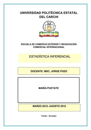 UNIVERSIDAD POLITÉCNICA ESTATAL
          DEL CARCHI




ESCUELA DE COMERCIO EXTERIOR Y NEGOCIACIÓN
         COMERCIAL INTERNACIONAL



      ESTADÍSTICA INFERENCIAL



       DOCENTE: MSC. JORGE POZO




             MARÍA PUETATE




        MARZO 2012- AGOSTO 2012


               Tulcán – Ecuador
 