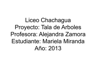 Liceo Chachagua
Proyecto: Tala de Arboles
Profesora: Alejandra Zamora
Estudiante: Mariela Miranda
Año: 2013

 