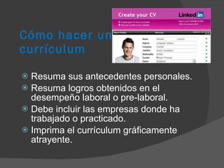 Cómo hacer un  currículum Resuma sus antecedentes personales. Resuma logros obtenidos en el desempeño laboral o pre-laboral. Debe incluir las empresas donde ha trabajado o practicado. Imprima el currículum gráficamente atrayente. 