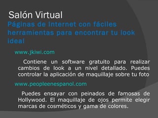 Salón Virtual www.jkiwi.com Contiene un software gratuito para realizar cambios de look a un nivel detallado. Puedes controlar la aplicación de maquillaje sobre tu foto www.peopleenespanol.com Puedes ensayar con peinados de famosas de Hollywood. El maquillaje de ojos permite elegir marcas de cosméticos y gama de colores. Páginas de Internet con fáciles herramientas para encontrar tu look ideal 