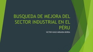 BUSQUEDA DE MEJORA DEL
SECTOR INDUSTRIAL EN EL
PÉRU
VICTOR HUGO MIRANDA BORDA
 