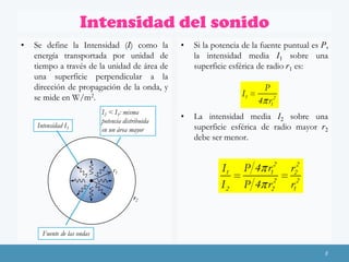 Intensidad del sonido
•

Se define la Intensidad (I) como la
energía transportada por unidad de
tiempo a través de la unidad de área de
una superficie perpendicular a la
dirección de propagación de la onda, y
se mide en W/m2.
Intensidad I1

I2 < I1: misma
potencia distribuida
en un área mayor

•

Si la potencia de la fuente puntual es P,
la intensidad media I1 sobre una
superficie esférica de radio r1 es:

I1
•

La intensidad media I2 sobre una
superficie esférica de radio mayor r2
debe ser menor.

I1
I2

r1

P
4 r12

P 4 r12
P 4 r22

r22
r12

r2

Fuente de las ondas
8

 