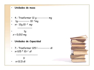 •   Unidades de masa



•   4.- Trasformar 12 g------------ mg
•    1g------------ 10 -3 mg
•   x= 12g.10 -3 mg
       ---------------
•             1g
  x = 0,012 mg

•   Unidades de Capacidad

•   7.- Trasformar 125 l ------------ dl
•   x=125 * 10-1 dl
     ----------------------
            1l
•   x=12,5 dl
 