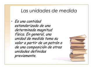 Las unidades de medida

• Es una cantidad
 estandarizada de una
 determinada magnitud
 física. En general, una
 unidad de medida toma su
 valor a partir de un patrón o
 de una composición de otras
 unidades definidas
 previamente.
 