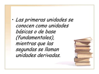 • Las primeras unidades se
 conocen como unidades
 básicas o de base
 (fundamentales),
 mientras que las
 segundas se llaman
 unidades derivadas.
 
