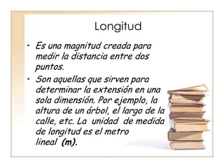 Longitud
• Es una magnitud creada para
  medir la distancia entre dos
  puntos.
• Son aquellas que sirven para
  determinar la extensión en una
  sola dimensión. Por ejemplo, la
  altura de un árbol, el largo de la
  calle, etc. La unidad de medida
  de longitud es el metro
  lineal (m).
 