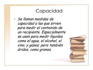 Capacidad
• Se llaman medidas de
 capacidad a las que sirven
 para medir el contenido de
 un recipiente. Especialmente
 se usan para medir líquidos
 como el agua, el alcohol, el
 vino; y gases; pero también
 áridos, como granos.
 