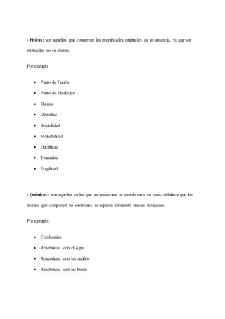 - Físicas: son aquellas que conservan las propiedades originales de la sustancia, ya que sus
moléculas no se alteran.
Por ejemplo
 Punto de Fusión
 Punto de Ebullición
 Dureza
 Densidad
 Solubilidad
 Maleabilidad
 Ductilidad
 Tenacidad
 Fragilidad
- Químicas: son aquellas en las que las sustancias se transforman en otras, debido a que los
átomos que componen las moléculas se separan formando nuevas moléculas.
Por ejemplo:
 Combustión
 Reactividad con el Agua
 Reactividad con los Ácidos
 Reactividad con las Bases
 