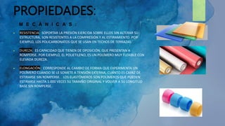 PROPIEDADES:
 RESISTENCIA: SOPORTAR LA PRESIÓN EJERCIDA SOBRE ELLOS SIN ALTERAR SU
ESTRUCTURA, SON RESISTENTES A LA COMPRESIÓN Y AL ESTIRAMIENTO. POR
EJEMPLO, LOS POLICARBONATOS QUE SE USAN EN TECHOS DE TERRAZAS.
 DUREZA: ES CAPACIDAD QUE TIENEN DE OPOSICIÓN, QUE PRESENTAN A
ROMPERSE. POR EJEMPLO, EL POLIETILENO, ES UN POLÍMERO MUY FLEXIBLE CON
ELEVADA DUREZA.
 ELONGACIÓN: CORRESPONDE AL CAMBIO DE FORMA QUE EXPERIMENTA UN
POLÍMERO CUANDO SE LE SOMETE A TENSIÓN EXTERNA, CUÁNTO ES CAPAZ DE
ESTIRARSE SIN ROMPERSE. . LOS ELASTÓMEROS SON POLÍMEROS QUE PUEDEN
ESTIRARSE HASTA 1.000 VECES SU TAMAÑO ORIGINAL Y VOLVER A SU LONGITUD
BASE SIN ROMPERSE.
M E C Á N I C A S :
 