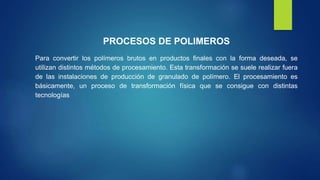 PROCESOS DE POLIMEROS
Para convertir los polímeros brutos en productos finales con la forma deseada, se
utilizan distintos métodos de procesamiento. Esta transformación se suele realizar fuera
de las instalaciones de producción de granulado de polímero. El procesamiento es
básicamente, un proceso de transformación física que se consigue con distintas
tecnologías
 