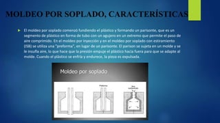 MOLDEO POR SOPLADO, CARACTERÍSTICAS
 El moldeo por soplado comenzó fundiendo el plástico y formando un parisonte, que es un
segmento de plástico en forma de tubo con un agujero en un extremo que permite el paso de
aire comprimido. En el moldeo por inyección y en el moldeo por soplado con estiramiento
(ISB) se utiliza una "preforma", en lugar de un parisonte. El parison se sujeta en un molde y se
le insufla aire, lo que hace que la presión empuje el plástico hacia fuera para que se adapte al
molde. Cuando el plástico se enfría y endurece, la pieza es expulsada.
 
