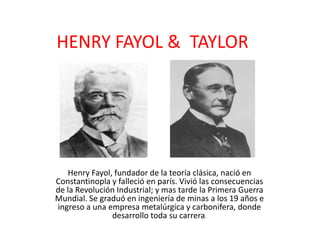 HENRY FAYOL & TAYLOR
Henry Fayol, fundador de la teoría clásica, nació en
Constantinopla y falleció en parís. Vivió las consecuencias
de la Revolución Industrial; y mas tarde la Primera Guerra
Mundial. Se graduó en ingeniería de minas a los 19 años e
ingreso a una empresa metalúrgica y carbonifera, donde
desarrollo toda su carrera.
 