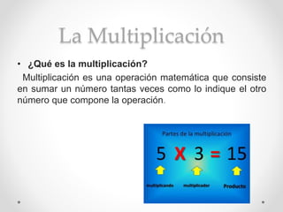 La Multiplicación
• ¿Qué es la multiplicación?
Multiplicación es una operación matemática que consiste
en sumar un número tantas veces como lo indique el otro
número que compone la operación.
 