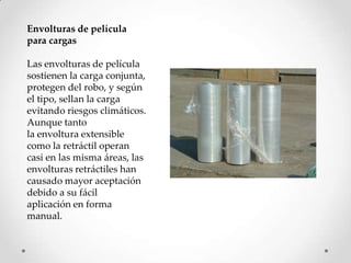 Envolturas de película
para cargas

Las envolturas de película
sostienen la carga conjunta,
protegen del robo, y según
el tipo, sellan la carga
evitando riesgos climáticos.
Aunque tanto
la envoltura extensible
como la retráctil operan
casi en las misma áreas, las
envolturas retráctiles han
causado mayor aceptación
debido a su fácil
aplicación en forma
manual.
 